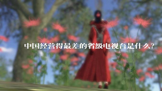 中国经营得最差的省级电视台是什么？