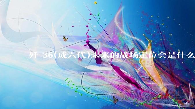歼-36(成六代)未来的战场定位会是什么？