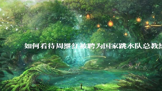 如何看待周继红被聘为国家跳水队总教练?