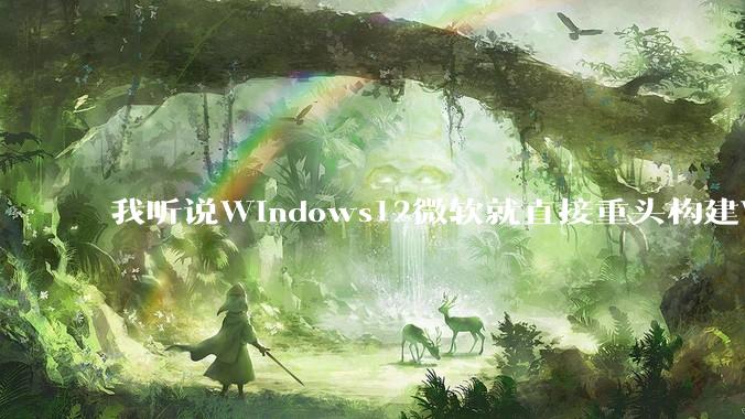 我听说Windows12微软就直接重头构建Windows了，就直接重构Win内核了，到底是不是真的?